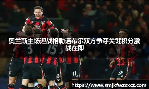 奥兰斯主场迎战格勒诺布尔双方争夺关键积分激战在即