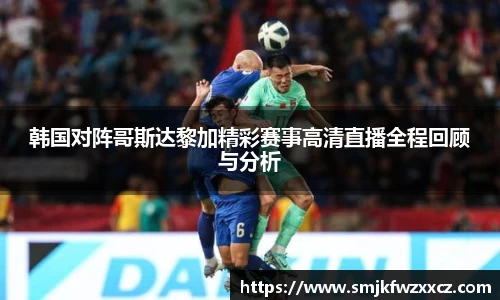 韩国对阵哥斯达黎加精彩赛事高清直播全程回顾与分析